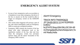 EMERGENCY ALERT SYSTEM
• In case of any emergencies such as an accident or
a breakdown or any other emergency, the driver of
the bus or anyone on the bus would be able to
trigger an emergency switch on the GSM/GPS
module.
• This switch when triggered will activate a part of
the code which immediately sends an Emergency
SMS to certain pre-configured numbers.
• Emergency SMS contains the location of the bus
along with other information such as the
registration number of the bus, date and time
when the emergency switch was activated,
ignition status and the speed. Screenshot of the
emergency SMS is shown.
 