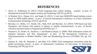 REFERENCES
• Alexe, A., Ezhilarasie, R. (2011) ‘Cloud computing base vehicle tracking systems’. in proc. of
International Journal Of Computer Science and Technology (IJCST), pp 49-52.
• Al Rashed, M.A., Oumar, O.A. and Singh, D. (2013) ‘A real time GSM/GPS based tracking system
based on GSM mobile phone’, in proc. of Second International Conference on Future Generation
Communication Technology (FGCT), pp 65-68.
• Baviskar, J.J., Mulla, A.Y., Pandit, S.K., Naik, R.D. and Baviskar, A.J. (2014) ‘GPS based real time
Emergency Aid System with analysis of latency in satellite communication’, in proc. of Recent
Advances and Innovations in Engineering (ICRAIE), pp 1-7.
• Stojanovic, D., Predic, B., Antolovic, I. and Dordevic-Kajan, S. (2009) ‘Web information system for
transport telematics and fleet management’, in proc. of 9th International Conference on
Telecommunication in Modern Satellite, Cable and Broadcasting Services (TELSIKS ‘09), pp 314-
317.
• Zantout, R., Jrab, M., Hamandi, L. and Sibai, F.N. (2009) ‘Fleet management automation using the
global positioning system’, in proc. of International Conference on Innovations in Information
Technology (IIT’09), pp 30-34.
 