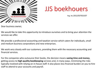 JJS boekhouers
Reg. No.2012/027023/07
Dear business owner,
We would like to take this opportunity to introduce ourselves and to bring your attention the
services we offer.
We provide a professional accounting and taxation service which caters for individuals, small
and medium business corporations and new enterprises.
We work very closely with our customers, providing them with the necessary accounting and
financial services.
For the companies who outsource their books, the decision means saving time and money,
getting access to high-quality bookkeeping services and, in many ways, minimizing the risks
typically involved with relying on in-house staff. It also places less financial burden on you to hire
staff to attend to your accounts and payroll.
 