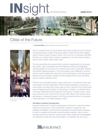 INsight JUNE 2010
Cities of the Future
	 by Christian Müller, Senior Underwriter Property Construction
			
Can you imagine living in a city powered only by solar energy and wind, biofuels
and recycled organic matter? How about riding in a clean-fuel car that navigates
itself or taking a public transport system that runs only on hydrogen fuel cells?
Perhaps your rooftop will be covered in vegetation to provide natural insulation,
fresh air and a higher quality water cycle.
This may sound like some science fiction novel but mega trends such as popula-
tion growth, urban convergence and sustainability are forcing and challenging
urban developers to find new and innovative uses of land, sustainable materials
and efficient operating systems. This too provides a new challenge for insurers
who are used to dealing with risks of fire, wind and floods but must now become
familiar with new building materials and technologies that are part of building
these so called sustainable cities.
The first trend, population growth, plays a large role in the need to fit more and
more people into very small spaces. Half the world’s population currently lives in
urban areas; yet these urban areas make up only 2 percent of the world’s land
(source: Massachusetts Institute of Technology). In addition, the Global Report
on Human Settlements 2009 states that the number of people living in urban
areas will rise to over 70 percent by the year 2050. Most of this growth will be
taking place in developing regions; with Asia hosting 63 percent of the global
urban population or 3.3 billion people by 2050.
The Move to Green Construction
As governments look for ways to adopt green construction codes they will be
putting more pressure on the construction industry to change the way
buildings are designed, constructed and operated to incorporate green practices.
In order to evaluate and carefully examine building materials, many of which
are being used for the first-time, insurers need to work closely with knowledgeable
risk engineers familiar with new technologies. For example, the use of new
International
Cross-section of Masdar City
in Abu Dhabi
 