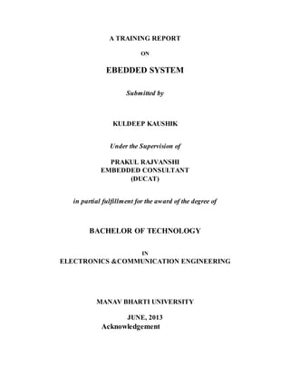 A TRAINING REPORT
ON
EBEDDED SYSTEM
Submitted by
KULDEEP KAUSHIK
Under the Supervision of
PRAKUL RAJVANSHI
EMBEDDED CONSULTANT
(DUCAT)
in partial fulfillment for the award of the degree of
BACHELOR OF TECHNOLOGY
IN
ELECTRONICS &COMMUNICATION ENGINEERING
MANAV BHARTI UNIVERSITY
JUNE, 2013
Acknowledgement
 