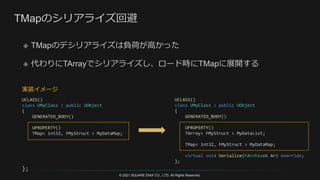 © 2021 SQUARE ENIX CO., LTD. All Rights Reserved.
UCLASS()
class UMyClass : public UObject
{
GENERATED_BODY()
UPROPERTY()
TArray< FMyStruct > MyDataList;
TMap< int32, FMyStruct > MyDataMap;
virtual void Serialize(FArchive& Ar) override;
};
UCLASS()
class UMyClass : public UObject
{
GENERATED_BODY()
UPROPERTY()
TMap< int32, FMyStruct > MyDataMap;
};
実装イメージ
 