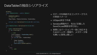 © 2021 SQUARE ENIX CO., LTD. All Rights Reserved.
UCLASS()
class UMyDataTable : public UObject
{
GENERATED_BODY()
// 行データ
TMap<FName, FMyDataTableRow> RowDataMap;
virtual void Serialize(FArchive& Ar) override;
};
void UMyDataTable::Serialize(FArchive& Ar)
{
Super::Serialize(Ar);
if (Ar.IsSaving())
{
// 保存
int32 RowNums = RowDataMap.Num();
Ar << RowNums;
for (auto& Elem : RowDataMap)
{
FName RowName;
Ar << Elem.Key;
Elem.Value.SaveOrLoad(Ar);
}
}
else
//… 省略
}
 