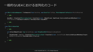 © 2021 SQUARE ENIX CO., LTD. All Rights Reserved.
void UParticleSystemComponent::TickComponent(float DeltaTime, enum ELevelTick TickType, FActorComponentTickFunction *ThisTickFunction)
{
// 省略...
AsyncWork = TGraphTask<FParticleAsyncTask>::CreateTask(nullptr, ENamedThreads::GameThread).ConstructAndDispatchWhenReady(this);
ThisTickFunction->GetCompletionHandle()->DontCompleteUntil(AsyncWork);
// 省略...
}
class FParticleAsyncTask
{
// 省略...
void DoTask(ENamedThreads::Type CurrentThread, const FGraphEventRef& MyCompletionGraphEvent)
{
FGraphEventRef Finalize = TGraphTask<FParticleFinalizeTask>::CreateTask(nullptr, CurrentThread).ConstructAndDispatchWhenReady(Target);
MyCompletionGraphEvent->DontCompleteUntil(Finalize);
}
// 省略...
};
 