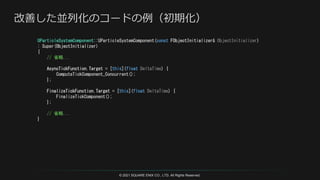 © 2021 SQUARE ENIX CO., LTD. All Rights Reserved.
UParticleSystemComponent::UParticleSystemComponent(const FObjectInitializer& ObjectInitializer)
: Super(ObjectInitializer)
{
// 省略...
AsyncTickFunction.Target = [this](float DeltaTime) {
ComputeTickComponent_Concurrent();
};
FinalizeTickFunction.Target = [this](float DeltaTime) {
FinalizeTickComponent();
};
// 省略...
}
 