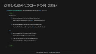 © 2021 SQUARE ENIX CO., LTD. All Rights Reserved.
void UParticleSystemComponent::RegisterComponentTickFunctions(bool bRegister)
{
// 省略...
if (bRegister)
{
if (SetupActorComponentTickFunction(&AsyncTickFunction))
{
AsyncTickFunction.AddPrerequisite(this, PrimaryComponentTick);
}
if (SetupActorComponentTickFunction(&FinalizeTickFunction))
{
FinalizeTickFunction.AddPrerequisite(this, AsyncTickFunction);
}
}
else
{
if (AsyncTickFunction.IsTickFunctionRegistered())
{
AsyncTickFunction.UnRegisterTickFunction();
}
if (FinalizeTickFunction.IsTickFunctionRegistered())
{
FinalizeTickFunction.UnRegisterTickFunction();
}
}
// 省略...
}
 