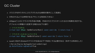 © 2021 SQUARE ENIX CO., LTD. All Rights Reserved.
[/Script/Engine.GarbageCollectionSettings]
gc.ActorClusteringEnabled=True
// クラスタを作る
virtual bool UHoge::CanBeClusterRoot() const override { return true; }
// クラスタへ入れないようにする
virtual bool UHoge::CanBeInCluster() const override { return false; }
 