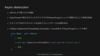 © 2021 SQUARE ENIX CO., LTD. All Rights Reserved.
class UHoge : public UObject
{
// 省略...
virtual bool IsDestructionThreadSafe() const override { return true; }
// 省略...
};
 