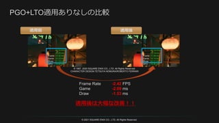 © 2021 SQUARE ENIX CO., LTD. All Rights Reserved.
適用前 適用後
Frame Rate -2.42 FPS
Game -2.09 ms
Draw -1.53 ms
適用後は大幅な改善！！
© 1997, 2020 SQUARE ENIX CO., LTD. All Rights Reserved.
CHARACTER DESIGN:TETSUYA NOMURA/ROBERTO FERRARI
 
