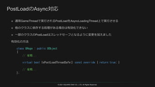 © 2021 SQUARE ENIX CO., LTD. All Rights Reserved.
class UHoge : public UObject
{
// 省略...
virtual bool IsPostLoadThreadSafe() const override { return true; }
// 省略...
};
 