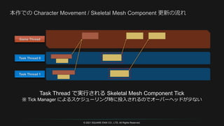 © 2021 SQUARE ENIX CO., LTD. All Rights Reserved.
Task Thread で実行される Skeletal Mesh Component Tick
※ Tick Manager によるスケジューリング時に投入されるのでオーバーヘッドが少ない
 