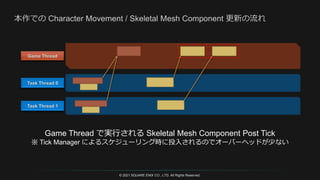 © 2021 SQUARE ENIX CO., LTD. All Rights Reserved.
Game Thread で実行される Skeletal Mesh Component Post Tick
※ Tick Manager によるスケジューリング時に投入されるのでオーバーヘッドが少ない
 