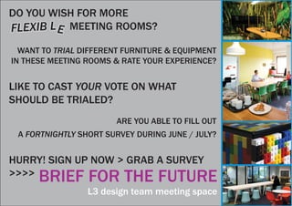 BRIEF FOR THE FUTURE
L3 design team meeting space
DO YOU WISH FOR MORE
MEETING ROOMS?
WANT TO TRIAL DIFFERENT FURNITURE & EQUIPMENT
IN THESE MEETING ROOMS & RATE YOUR EXPERIENCE?
LIKE TO CAST YOUR VOTE ON WHAT
SHOULD BE TRIALED?
ARE YOU ABLE TO FILL OUT
A FORTNIGHTLY SHORT SURVEY DURING JUNE / JULY?
HURRY! SIGN UP NOW > GRAB A SURVEY
>>>>
FLEXIB LE
 