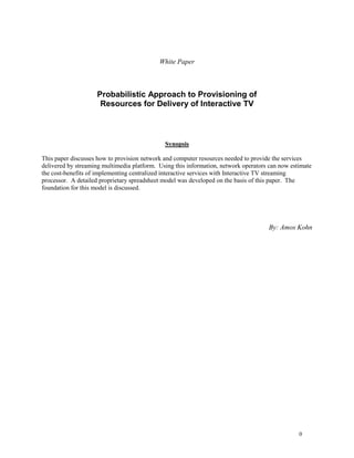 0 
White Paper 
Probabilistic Approach to Provisioning of 
Resources for Delivery of Interactive TV 
Synopsis 
This paper discusses how to provision network and computer resources needed to provide the services delivered by streaming multimedia platform. Using this information, network operators can now estimate the cost-benefits of implementing centralized interactive services with Interactive TV streaming processor. A detailed proprietary spreadsheet model was developed on the basis of this paper. The foundation for this model is discussed. 
By: Amos Kohn 
 