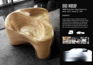 BENCH WORKSHOP
MAKING Design Studio; Professor Terrence Curry
Masters. year 01. semester 02. 2 WKS
REQUIREMENTS:
To create an object for sitting in the exhibition space of the new
architecture building at Tsinghua University. The seat had to ﬁt within
a 90mm cube and act as a sculptural piece in the exhibition space.
Each student was given four sheets of birch plywood to make the
bench. A 3D model was to be generated to have the ply pieces cut
with a CNC machine and assembled by hand to make a solid form.
 