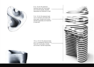 6 no. 18 mm thk plywood
backrest fixed with wood glue
and minimal dowels. Sanded
separately and fastened to seat
3 no. 18 mm thk plywood seat
cut in 4 sections and fixed with
wood glue, dowels and screws.
Sanded separately and fastened
to base last
16 no. 18 mm thk plywood base
cut in 3 overlapping sections and
fixed with wood glue, dowels
and screws. Sanded separately.
 