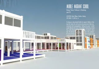 MOBILE MIGRANT SCHOOL
Design Thesis; Professor Li Xiaodong
year 02
LOCATION: Bajia Village, Haidian, Beijing
SITE AREA: 12,600 sq. m
To design an educational facility for migrant children in Bei-
jing that solves the civil society and government dilemmas
associated with overpopulation. Making the project ‘mobile’
would alleviate the issues of demolition thatexisting schools
face, while allowing for the continuation of students’ educa-
tion. The dimensions selected were based on the container
for ease of transport, while allowing for the transport of two
additional classrooms within a container
 