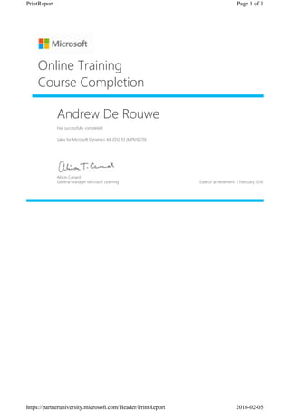 Andrew De Rouwe
Has successfully completed:
Sales for Microsoft Dynamics AX 2012 R3 (MPN10270)
Online Training
Course Completion
Alison Cunard
General Manager Microsoft Learning Date of achievement: 5 February 2016
Page 1 of 1PrintReport
2016-02-05https://partneruniversity.microsoft.com/Header/PrintReport
 