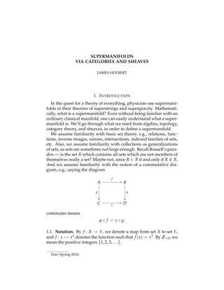 SUPERMANIFOLDS
VIA CATEGORIES AND SHEAVES
JAMES HOLBERT
1. INTRODUCTION
In the quest for a theory of everything, physicists use supermani-
folds in their theories of superstrings and supergravity. Mathemati-
cally, what is a supermanifold? Even without being familiar with an
ordinary classical manifold, one can easily understand what a super-
manifold is. We’ll go through what we need from algebra, topology,
category theory, and sheaves, in order to deﬁne a supermanifold.
We assume familiarity with basic set theory, e.g., relations, func-
tions, inverse images, unions, intersections, indexed families of sets,
etc. Also, we assume familiarity with collections as generalizations
of sets, as sets are sometimes not large enough. Recall Russell’s para-
dox — is the set R which contains all sets which are not members of
themselves really a set? Maybe not, since R 2 R if and only if R /2 R.
And we assume familiarity with the notion of a commutative dia-
gram, e.g., saying the diagram
A
C
B
D
g
✏✏
j
✏✏
f
//
g
//
commutes means
j f = g g.
1.1. Notation. By f : X ! Y, we denote a map from set X to set Y,
and f : x 7! x3 denotes the function such that f (x) = x3. By Z>0, we
mean the positive integers {1, 2, 3, . . .}.
Date: Spring 2010.
 