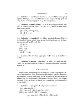 JAMES HOLBERT 10
3.3. Deﬁnition — Continuous Function. Let X and Y be topological
spaces. Then f : X ! Y is continuous if and only if for any open set
V ✓ Y, the inverse image f 1(V) ✓ X is an open set.
3.4. Deﬁnition — Open Cover. Let X be a topological space and
U ✓ X. Then a indexed family {Ua | a 2 A } of sets is an open cover
of U if and only if
(i) each Ua is an open set,
(ii)
[
a2A
Ua = U.
3.5. Deﬁnition — Hausdorff. Let X be a topological space. Then X
is Hausdorff if and only if for any two distinct points p, q 2 X, there
are open sets U and V such that
(i) U 6= ∆,
(ii) V 6= ∆,
(iii) p 2 U,
(iv) q 2 V,
(v) U  V = ∆.
3.6. Example. The standard topologies on Rn for n 0 are Haus-
dorff.
3.7. Deﬁnition — Second Countable. Let X be a topological space.
Then X is second countable if there is a countable basis for the topol-
ogy on X.
4. CATEGORIES
Here, we are using categories mainly just for the language to talk
about sheaves and for a taste of how the subject generalizes math-
ematics into an abstract setting where we focus on arrows between
objects, e.g., group homomorphisms But category theory is a subject
in its own right, with active research in generalized categories called
n-categories.
4.1. Deﬁnition — Category. A category C consists of
(i) a collection Ob C ,
(ii) for any A, B 2 Ob C , a set Mor(A, B),
(iii) for any A, B, C 2 Ob C , a function
ABC : Mor(A, B) ⇥ Mor(B, C) ! Mor(A, C).
 