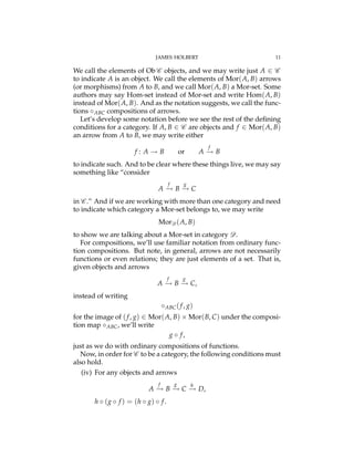 JAMES HOLBERT 11
We call the elements of Ob C objects, and we may write just A 2 C
to indicate A is an object. We call the elements of Mor(A, B) arrows
(or morphisms) from A to B, and we call Mor(A, B) a Mor-set. Some
authors may say Hom-set instead of Mor-set and write Hom(A, B)
instead of Mor(A, B). And as the notation suggests, we call the func-
tions ABC compositions of arrows.
Let’s develop some notation before we see the rest of the deﬁning
conditions for a category. If A, B 2 C are objects and f 2 Mor(A, B)
an arrow from A to B, we may write either
f : A ! B or A
f
! B
to indicate such. And to be clear where these things live, we may say
something like “consider
A
f
! B
g
! C
in C .” And if we are working with more than one category and need
to indicate which category a Mor-set belongs to, we may write
MorD (A, B)
to show we are talking about a Mor-set in category D.
For compositions, we’ll use familiar notation from ordinary func-
tion compositions. But note, in general, arrows are not necessarily
functions or even relations; they are just elements of a set. That is,
given objects and arrows
A
f
! B
g
! C,
instead of writing
ABC(f, g)
for the image of (f, g) 2 Mor(A, B) ⇥ Mor(B, C) under the composi-
tion map ABC, we’ll write
g f,
just as we do with ordinary compositions of functions.
Now, in order for C to be a category, the following conditions must
also hold.
(iv) For any objects and arrows
A
f
! B
g
! C
h
! D,
h (g f ) = (h g) f.
 