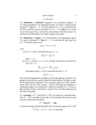 JAMES HOLBERT 17
5. SHEAVES
5.1. Deﬁnition — Presheaf. Suppose C is a concrete category. A
C -valued presheaf O on topological space X is just a contravariant
functor O : Top(X) ! C . For any open set U ✓ X, we call elements
of O(U) sections. For an inclusion jV
U : U ,! V in Top(X), we write
rV
U for the image O(jV
U) and call rV
U a restriction. Note that since C is
concrete, the restrictions are really ordinary functions.
5.2. Deﬁnition — Sheaf. A C -valued sheaf O on topological space
X is just a presheaf O : Top(X) ! C such that for any open set
U ✓ X and any open cover
{Ua ✓ X | a 2 A }
of U,
(i) if s, s0 2 O(U) such that for any a 2 A ,
rU
Ua
(s) = rU
Ua
(s0
),
then s = s0,
(ii) if {sa 2 O(Ua) | a 2 A } is a family of sections such that for
any a, b 2 A ,
rUa
UaUb
(sa) = r
Ub
UaUb
(sb),
then there exists s 2 O(U) such that for all a 2 A ,
rU
Ua
(s) = sa.
We call (i) the separation condition and (ii) the gluing condition. To-
gether, (i) and (ii) are usually called the sheaf axioms. In other words,
for the separation condition, if two sections agree on all the restric-
tions, they are the same section. And for the gluing condition, if
restrictions agree on overlaps for a family of sections {sa 2 O(Ua)},
then all the sections come from a section in U. See the diagrams on
the following page.
5.3. Example — C•. Recall if U ✓ Rn is an open set, a smooth func-
tion U ! R is smooth if and only if all its partial derivatives exist
and are continuous. We show
C•
: Top(Rn
) ! Rg
is a sheaf of rings. Recall Example 2.10. So for each open set U ✓ Rn
C•
(U) = {f : U ! R | f is smooth}
 