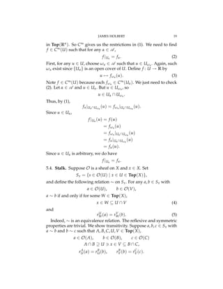 JAMES HOLBERT 19
in Top(Rn). So C• gives us the restrictions in (1). We need to ﬁnd
f 2 C•(U) such that for any a 2 A ,
f |Ua = fa. (2)
First, for any u 2 U, choose wu 2 A such that u 2 Uwu . Again, such
wu exist since {Ua} is an open cover of U. Deﬁne f : U ! R by
u 7! fwu (u). (3)
Note f 2 C•(U) because each fwu 2 C•(Ua). We just need to check
(2). Let a 2 A and u 2 Ua. But u 2 Uwu , so
u 2 Ua  Uwu .
Thus, by (1),
fa|UaUwu
(u) = fwu |UaUwu
(u).
Since u 2 Ua,
f |Ua (u) = f (u)
= fwu (u)
= fwu |UaUwu
(u)
= fa|UaUwu
(u)
= fa(u).
Since u 2 Ua is arbitrary, we do have
f |Ua = fa.
5.4. Stalk. Suppose O is a sheaf on X and x 2 X. Set
Sx = {s 2 O(U) | x 2 U 2 Top(X)},
and deﬁne the following relation ⇠ on Sx. For any a, b 2 Sx with
a 2 O(U), b 2 O(V),
a ⇠ b if and only if for some W 2 Top(X),
x 2 W ✓ U  V (4)
and
rU
W(a) = rV
W(b). (5)
Indeed, ⇠ is an equivalence relation. The reﬂexive and symmetric
properties are trivial. We show transitivity. Suppose a, b, c 2 Sx with
a ⇠ b and b ⇠ c such that A, B, C, U, V 2 Top(X),
a 2 O(A), b 2 O(B), c 2 O(C)
A  B ◆ U 3 x 2 V ✓ B  C,
rA
U(a) = rB
U(b), rB
V(b) = rC
V(c).
 