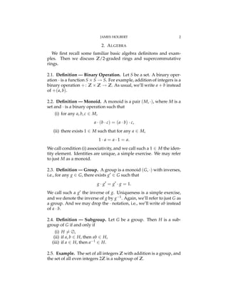 JAMES HOLBERT 2
2. ALGEBRA
We ﬁrst recall some familiar basic algebra deﬁnitons and exam-
ples. Then we discuss Z/2-graded rings and supercommutative
rings.
2.1. Deﬁnition — Binary Operation. Let S be a set. A binary oper-
ation · is a function S ⇥ S ! S. For example, addition of integers is a
binary operation +: Z ⇥ Z ! Z. As usual, we’ll write a + b instead
of +(a, b).
2.2. Deﬁnition — Monoid. A monoid is a pair (M, ·), where M is a
set and · is a binary operation such that
(i) for any a, b, c 2 M,
a · (b · c) = (a · b) · c,
(ii) there exists 1 2 M such that for any a 2 M,
1 · a = a · 1 = a.
We call condition (i) associativity, and we call such a 1 2 M the iden-
tity element. Identities are unique, a simple exercise. We may refer
to just M as a monoid.
2.3. Deﬁnition — Group. A group is a monoid (G, ·) with inverses,
i.e., for any g 2 G, there exists g0 2 G such that
g · g0
= g0
· g = 1.
We call such a g0 the inverse of g. Uniqueness is a simple exercise,
and we denote the inverse of g by g 1. Again, we’ll refer to just G as
a group. And we may drop the · notation, i.e., we’ll write ab instead
of a · b.
2.4. Deﬁnition — Subgroup. Let G be a group. Then H is a sub-
group of G if and only if
(i) H 6= ∆,
(ii) if a, b 2 H, then ab 2 H,
(iii) if a 2 H, then a 1 2 H.
2.5. Example. The set of all integers Z with addition is a group, and
the set of all even integers 2Z is a subgroup of Z.
 