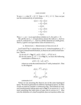 JAMES HOLBERT 20
To see a ⇠ c, take W = U  V. Note x 2 W ✓ A  C. Now we just
use the commutativity of restrictions,
rA
W(a) = rU
W rA
U(a)
= rU
W rB
U(b)
= rB
W(b)
= rV
W rB
V(b)
= rV
W rC
V(c)
= rC
W(c).
Thus a ⇠ c, so ⇠ is an equivalence relation on Sx for each x 2 X.
We call the set Sx/⇠ of equivalence classes the stalk at x. And we
write Ox instead of Sx/⇠. And we call the elements of a stalk germs.
That is, a germ is an equivalence class of sections in Sx.
6. DEFINITION — MORPHISMS OF SHEAVES ON X
Let O and O0 be C -valued sheaves on X. A sheaf morphism j: O !
O0 is just a natural transformation, as sheaves are contravariant func-
tors. That is,
(i) for any U 2 Top(X), j(U): O(U) ! O0(U) in C ,
(ii) for any arrow jV
U : U ,! V in Top(X), we have the following
commutative relation in C ,
j(U) rV
U = rV
U j(V),
where we write the restrictions for O0 with r instead of r. That
is, the diagram
O(V)
O(U)
O0(V)
O0(U)
rV
U
✏✏
rV
U
✏✏
j(V)
//
j(U)
//
commutes in C .
Notice we are assuming the sheaves are on the same topological
space. We need to generalize to arbitrary topological spaces. In other
words we need to consider a continuous map. And instead of a nat-
ural transformation taking open sets in Top(X) to arrows in C , we’ll
need something that takes pairs of open sets to arrows in C . Also
note the deﬁnition of a sheaf morphism does not mention either one
 