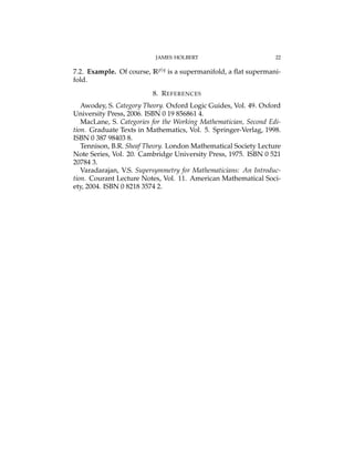 JAMES HOLBERT 22
7.2. Example. Of course, Rp|q is a supermanifold, a ﬂat supermani-
fold.
8. REFERENCES
Awodey, S. Category Theory. Oxford Logic Guides, Vol. 49. Oxford
University Press, 2006. ISBN 0 19 856861 4.
MacLane, S. Categories for the Working Mathematician, Second Edi-
tion. Graduate Texts in Mathematics, Vol. 5. Springer-Verlag, 1998.
ISBN 0 387 98403 8.
Tennison, B.R. Sheaf Theory. London Mathematical Society Lecture
Note Series, Vol. 20. Cambridge University Press, 1975. ISBN 0 521
20784 3.
Varadarajan, V.S. Supersymmetry for Mathematicians: An Introduc-
tion. Courant Lecture Notes, Vol. 11. American Mathematical Soci-
ety, 2004. ISBN 0 8218 3574 2.
 