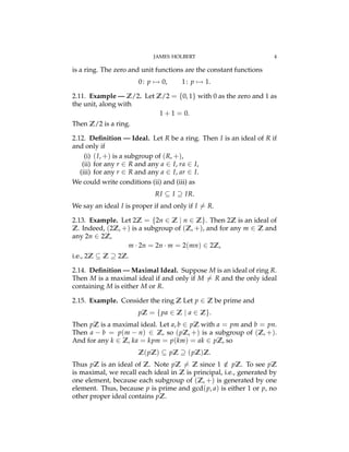JAMES HOLBERT 4
is a ring. The zero and unit functions are the constant functions
0: p 7! 0, 1: p 7! 1.
2.11. Example — Z/2. Let Z/2 = {0, 1} with 0 as the zero and 1 as
the unit, along with
1 + 1 = 0.
Then Z/2 is a ring.
2.12. Deﬁnition — Ideal. Let R be a ring. Then I is an ideal of R if
and only if
(i) (I, +) is a subgroup of (R, +),
(ii) for any r 2 R and any a 2 I, ra 2 I,
(iii) for any r 2 R and any a 2 I, ar 2 I.
We could write conditions (ii) and (iii) as
RI ✓ I ◆ IR.
We say an ideal I is proper if and only if I 6= R.
2.13. Example. Let 2Z = {2n 2 Z | n 2 Z}. Then 2Z is an ideal of
Z. Indeed, (2Z, +) is a subgroup of (Z, +), and for any m 2 Z and
any 2n 2 2Z,
m · 2n = 2n · m = 2(mn) 2 2Z,
i.e., 2Z ✓ Z ◆ 2Z.
2.14. Deﬁnition — Maximal Ideal. Suppose M is an ideal of ring R.
Then M is a maximal ideal if and only if M 6= R and the only ideal
containing M is either M or R.
2.15. Example. Consider the ring Z Let p 2 Z be prime and
pZ = {pa 2 Z | a 2 Z}.
Then pZ is a maximal ideal. Let a, b 2 pZ with a = pm and b = pn.
Then a b = p(m n) 2 Z, so (pZ, +) is a subgroup of (Z, +).
And for any k 2 Z, ka = kpm = p(km) = ak 2 pZ, so
Z(pZ) ✓ pZ ◆ (pZ)Z.
Thus pZ is an ideal of Z. Note pZ 6= Z since 1 /2 pZ. To see pZ
is maximal, we recall each ideal in Z is principal, i.e., generated by
one element, because each subgroup of (Z, +) is generated by one
element. Thus, because p is prime and gcd(p, a) is either 1 or p, no
other proper ideal contains pZ.
 