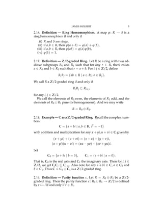 JAMES HOLBERT 5
2.16. Deﬁnition — Ring Homomorphism. A map j: R ! S is a
ring homomorphism if and only if
(i) R and S are rings,
(ii) if a, b 2 R, then j(a + b) = j(a) + j(b),
(iii) if a, b 2 R, then j(ab) = j(a)j(b),
(iv) j(1) = 1.
2.17. Deﬁnition — Z/2-graded Ring. Let R be a ring with two ad-
ditive subgroups R0 and R1 such that for any r 2 R, there exists
a 2 R0 and b 2 R1 such that r = a + b. For i, j 2 Z/2, deﬁne
RiRj = {ab 2 R | a 2 Ri, b 2 Rj}.
We call R a Z/2-graded ring if and only if
RiRj ✓ Ri+j,
for any i, j 2 Z/2.
We call the elements of R0 even, the elements of R1 odd, and the
elements of R0 [ R1 pure (or homogeneous). And we may write
R = R0 R1.
2.18. Example — C as a Z/2-graded Ring. Recall the complex num-
bers
C = {a + bi | a, b 2 R, i2
= 1}
with addition and multiplication for any x + yi, u + vi 2 C given by
(x + yi) + (u + vi) = (x + u) + (y + v)i,
(x + yi)(u + vi) = (xu yv) + (xv + yu)i.
Set
C0 = {a + bi | b = 0}, C1 = {a + bi | a = 0}.
That is, C0 is the real axis and C1 the imaginary axis. Then for i, j 2
Z/2, we get CiCj ✓ Ci+j. Also note for any a + bi 2 C, a 2 C0 and
b 2 C1. Thus C = C0 C1 is a Z/2-graded ring.
2.19. Deﬁnition — Parity function #. Let R = R0 R1 be a Z/2-
graded ring. Then the parity function #: R0 [ R1 ! Z/2 is deﬁned
by r 7! i if and only if r 2 Ri.
 