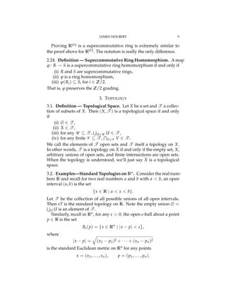 JAMES HOLBERT 9
Proving Rp|q is a supercommutative ring is extremely similar to
the proof above for R0|2. The notation is really the only difference.
2.24. Deﬁnition — Supercommutative Ring Homomorphism. A map
j: R ! S is a supercommutative ring homomorphism if and only if
(i) R and S are supercommutative rings,
(ii) j is a ring homomorphism,
(iii) j(Ri) ✓ Si for i 2 Z/2.
That is, j preserves the Z/2 grading.
3. TOPOLOGY
3.1. Deﬁnition — Topological Space. Let X be a set and T a collec-
tion of subsets of X. Then (X, T ) is a topological space if and only
if
(i) ∆ 2 T ,
(ii) X 2 T ,
(iii) for any U ✓ T ,
S
U2U U 2 T ,
(iv) for any ﬁnite V ✓ T ,
T
V2V V 2 T .
We call the elements of T open sets and T itself a topology on X.
In other words, T is a topology on X if and only if the empty set, X,
arbitrary unions of open sets, and ﬁnite intersections are open sets.
When the topology is understood, we’ll just say X is a topological
space.
3.2. Examples—Standard Topologies on Rn. Consider the real num-
bers R and recall for two real numbers a and b with a < b, an open
interval (a, b) is the set
{x 2 R | a < x < b}.
Let T be the collection of all possible unions of all open intervals.
Then sT is the standard topology on R. Note the empty union ∆ =S
∆ U is an element of T .
Similarly, recall in Rn, for any # > 0, the open #-ball about a point
p 2 R is the set
B#(p) = {x 2 Rn
| |x p| < #},
where
|x p| =
q
(x1 p1)2 + · · · + (xn pn)2
is the standard Euclidean metric on Rn for any points
x = (x1, . . . , xn), p = (p1, . . . , pn).
 
