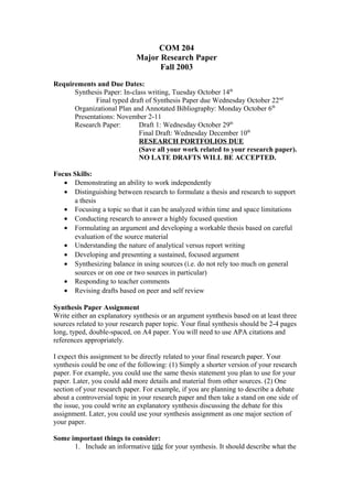 COM 204
Major Research Paper
Fall 2003
Requirements and Due Dates:
Synthesis Paper: In-class writing, Tuesday October 14th
Final typed draft of Synthesis Paper due Wednesday October 22nd
Organizational Plan and Annotated Bibliography: Monday October 6th
Presentations: November 2-11
Research Paper: Draft 1: Wednesday October 29th
Final Draft: Wednesday December 10th
RESEARCH PORTFOLIOS DUE
(Save all your work related to your research paper).
NO LATE DRAFTS WILL BE ACCEPTED.
Focus Skills:
• Demonstrating an ability to work independently
• Distinguishing between research to formulate a thesis and research to support
a thesis
• Focusing a topic so that it can be analyzed within time and space limitations
• Conducting research to answer a highly focused question
• Formulating an argument and developing a workable thesis based on careful
evaluation of the source material
• Understanding the nature of analytical versus report writing
• Developing and presenting a sustained, focused argument
• Synthesizing balance in using sources (i.e. do not rely too much on general
sources or on one or two sources in particular)
• Responding to teacher comments
• Revising drafts based on peer and self review
Synthesis Paper Assignment
Write either an explanatory synthesis or an argument synthesis based on at least three
sources related to your research paper topic. Your final synthesis should be 2-4 pages
long, typed, double-spaced, on A4 paper. You will need to use APA citations and
references appropriately.
I expect this assignment to be directly related to your final research paper. Your
synthesis could be one of the following: (1) Simply a shorter version of your research
paper. For example, you could use the same thesis statement you plan to use for your
paper. Later, you could add more details and material from other sources. (2) One
section of your research paper. For example, if you are planning to describe a debate
about a controversial topic in your research paper and then take a stand on one side of
the issue, you could write an explanatory synthesis discussing the debate for this
assignment. Later, you could use your synthesis assignment as one major section of
your paper.
Some important things to consider:
1. Include an informative title for your synthesis. It should describe what the
 
