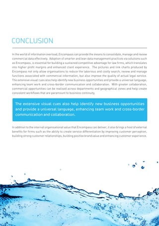 In the world of information overload, Encompass can provide the means to consolidate, manage and review
commercial data effectively. Adoption of smarter and lean data management practices via solutions such
as Encompass, is essential for building a sustained competitive advantage for law ﬁrms, which translates
into higher proﬁt margins and enhanced client experience. The pictures and link charts produced by
Encompass not only allow organisations to reduce the laborious and costly search, review and manage
functions associated with commercial information, but also improve the quality of actual legal service.
The extensive visual cues also help identify new business opportunities and provide a universal language,
enhancing team work and cross-border communication and collaboration. With greater collaboration,
commercial opportunities can be realised across departments and geographical zones and help create
consistent workﬂows that are paramount to business continuity.
In addition to the internal organisational value that Encompass can deliver, it also brings a host of external
beneﬁts for ﬁrms such as the ability to create service differentiation by improving customer perception,
building strong customer relationships, building positive brand value and enhancing customer experience.
CONCLUSION
The extensive visual cues also help identify new business opportunities
and provide a universal language, enhancing team work and cross-border
communication and collaboration.
11
 