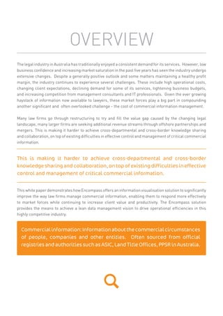 OVERVIEW
The legal industry in Australia has traditionally enjoyed a consistent demand for its services. However, low
business conﬁdence and increasing market saturation in the past ﬁve years has seen the industry undergo
extensive changes. Despite a generally positive outlook and some matters maintaining a healthy proﬁt
margin, the industry continues to experience several challenges. These include high operational costs,
changing client expectations, declining demand for some of its services, tightening business budgets,
and increasing competition from management consultants and IT professionals. Given the ever growing
haystack of information now available to lawyers, these market forces play a big part in compounding
another signiﬁcant and often overlooked challenge - the cost of commercial information management.
Many law ﬁrms go through restructuring to try and ﬁll the value gap caused by the changing legal
landscape, many larger ﬁrms are seeking additional revenue streams through offshore partnerships and
mergers. This is making it harder to achieve cross-departmental and cross-border knowledge sharing
and collaboration, on top of existing difﬁculties in effective control and management of critical commercial
information.
This white paper demonstrates how Encompass offers an information visualisation solution to signiﬁcantly
improve the way law ﬁrms manage commercial information, enabling them to respond more effectively
to market forces while continuing to increase client value and productivity. The Encompass solution
provides the means to achieve a lean data management vision to drive operational efﬁciencies in this
highly competitive industry.
This is making it harder to achieve cross-departmental and cross-border
knowledge sharing and collaboration, on top of existing difficulties in effective
control and management of critical commercial information.
Commercialinformation:Informationaboutthecommercialcircumstances
of people, companies and other entities. Often sourced from official
registries and authorities such as ASIC, Land Title Offices, PPSR in Australia.
 