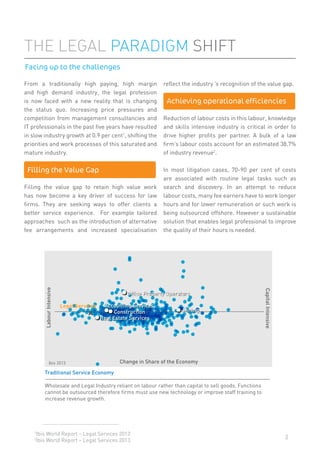 2
From a traditionally high paying, high margin
and high demand industry, the legal profession
is now faced with a new reality that is changing
the status quo. Increasing price pressures and
competition from management consultancies and
IT professionals in the past ﬁve years have resulted
in slow industry growth at 0.9 per cent1
, shifting the
priorities and work processes of this saturated and
mature industry.
Filling the value gap to retain high value work
has now become a key driver of success for law
ﬁrms. They are seeking ways to offer clients a
better service experience. For example tailored
approaches such as the introduction of alternative
fee arrangements and increased specialisation
reﬂect the industry ’s recognition of the value gap.
Reduction of labour costs in this labour, knowledge
and skills intensive industry is critical in order to
drive higher proﬁts per partner. A bulk of a law
ﬁrm’s labour costs account for an estimated 38.7%
of industry revenue2
.
In most litigation cases, 70-90 per cent of costs
are associated with routine legal tasks such as
search and discovery. In an attempt to reduce
labour costs, many fee earners have to work longer
hours and for lower remuneration or such work is
being outsourced offshore. However a sustainable
solution that enables legal professional to improve
the quality of their hours is needed.
THE LEGAL PARADIGM SHIFT
1
Ibis World Report – Legal Services 2013
2
Ibis World Report – Legal Services 2013
Facing up to the challenges
Filling the Value Gap
Office Property Operators
Accounting ServicesLegal Services
Change in Share of the Economy
Traditional Service Economy
Wholesale and Legal Industry reliant on labour rather than capital to sell goods. Functions
cannot be outsourced therefore firms must use new technology or improve staff training to
increase revenue growth.
Real Estate Services
LabourIntensive
CapitalIntensive
Construction Mining
Ibis 2013
Achieving operational efficiencies
 