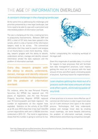 At the same time as addressing the challenges and
priorities presented by a new legal landscape, law
ﬁrms need to be able to cope with a persistent and
interrelated problem of information overload.
The law is changing all the time, creating barriers
to productivity improvements. Between 2009 and
2013, a total of 721 bills have been passed in the
senate, which is only a fraction of the information
lawyers need to be across. The commercial
information that they need to search and analyse
on an hourly basis is even more daunting. Every
day, lawyers grapple with the ability to absorb,
understand, extract, manage and identify relevant
information amidst the data explosion and the
problem of information overload.
For instance, while the new Personal Property
Securities Act (PPSA) has replaced over 195
pieces of legislation, and the new Personal
Property Securities Register (PPSR) replaced
over 70 Commonwealth and State registers3
the
number of registrations on this register have
exploded. Statistics on the activity of the PPSR
as at 30 June 2013 show that it has had 7,366,053
current registrations with over 6,108,064 searches
conducted in 2012-134
. The trend in registrations
shows that this number is going to continue to rise
further compounding the increasing workload of
the legal staff.
Given this magnitude of available data, it is critical
for lawyers to have processes that will facilitate
lean data management practices. Lean implies
getting the most out of a process with the least
amount of time and effort spent, eliminating waste
of any kind. A primary reason for implementation
of lean practices is to ensure more effective use of
commercial information in order to gain most value
out of it with minimum time spent in the search
process. Technologies that help understand,
analyse and manage linear data by creating
visual roadmaps, can work towards overcoming
the problem of information overload, creating
differentiation and enhancing competitive strength.
THE AGE OF INFORMATION OVERLOAD
A constant challenge in the changing landscape
4
3
See http://www.aph.gov.au/Parliamentary_Business/Statistics/Senate_StatsNet/legislation/passed
4
June 2013 PPSR Quarterly Statistics Commentary
Every day, lawyers grapple with
the ability to absorb, understand,
extract, manage and identify relevant
informationamidstthedataexplosion
and the problem of information
overload.
Lean implies getting the most out of a
process with the least amount of time
and effort spent, eliminating waste of
any kind.
 