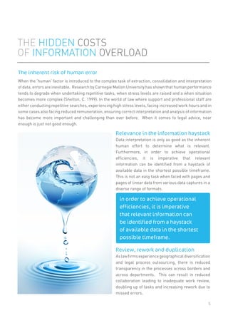 5
When the ‘human’ factor is introduced to the complex task of extraction, consolidation and interpretation
of data, errors are inevitable. Research by Carnegie Mellon University has shown that human performance
tends to degrade when undertaking repetitive tasks, when stress levels are raised and a when situation
becomes more complex (Shelton, C. 1999). In the world of law where support and professional staff are
either conducting repetitive searches, experiencing high stress levels, facing increased work hours and in
some cases also facing reduced remuneration, ensuring correct interpretation and analysis of information
has become more important and challenging than ever before. When it comes to legal advice, near
enough is just not good enough.
THE HIDDEN COSTS
OF INFORMATION OVERLOAD
The inherent risk of human error
Relevance in the information haystack
Data interpretation is only as good as the inherent
human effort to determine what is relevant.
Furthermore, in order to achieve operational
efﬁciencies, it is imperative that relevant
information can be identiﬁed from a haystack of
available data in the shortest possible timeframe.
This is not an easy task when faced with pages and
pages of linear data from various data captures in a
diverse range of formats.
Review, rework and duplication
Aslawﬁrmsexperiencegeographicaldiversiﬁcation
and legal process outsourcing, there is reduced
transparency in the processes across borders and
across departments. This can result in reduced
collaboration leading to inadequate work review,
doubling up of tasks and increasing rework due to
missed errors.
in order to achieve operational
efficiencies, it is imperative
that relevant information can
be identified from a haystack
of available data in the shortest
possible timeframe.
 