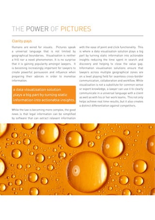 Humans are wired for visuals. Pictures speak
a universal language that is not limited by
geographical boundaries. Visualisation is neither
a frill nor a novel phenomenon. It is no surprise
that it is gaining popularity amongst lawyers. It
is becoming increasingly important for lawyers to
create powerful persuasion and inﬂuence when
preparing their advices in order to monetise
information.
While the law is becoming more complex, the good
news is that legal information can be simpliﬁed
by software that can extract relevant information
with the ease of point and click functionality. This
is where a data visualisation solution plays a big
part by turning static information into actionable
insights reducing the time spent in search and
discovery and helping to close the value gap.
Information visualisation solutions ensure that
lawyers across multiple geographical zones are
on a level playing ﬁeld for seamless cross-border
communication, collaboration and workﬂow. While
visualisation is not a substitute for common sense
or expert knowledge, a lawyer can use it to clearly
communicate in a universal language with a client
as well as with his or her work teams. This not only
helps achieve real time results, but it also creates
a distinct differentiation against competitors.
THE POWER OF PICTURES
a data visualisation solution
plays a big part by turning static
information into actionable insights.
Clarity pays
7
 