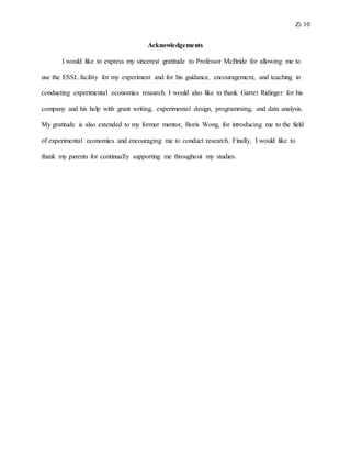 Zi 10
Acknowledgements
I would like to express my sincerest gratitude to Professor McBride for allowing me to
use the ESSL facility for my experiment and for his guidance, encouragement, and teaching in
conducting experimental economics research. I would also like to thank Garret Ridinger for his
company and his help with grant writing, experimental design, programming, and data analysis.
My gratitude is also extended to my former mentor, Boris Wong, for introducing me to the field
of experimental economics and encouraging me to conduct research. Finally, I would like to
thank my parents for continually supporting me throughout my studies.
 