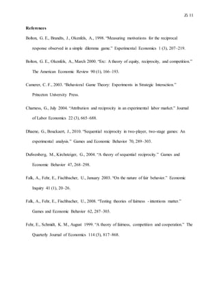 Zi 11
References
Bolton, G. E., Brandts, J., Okenfels, A., 1998. “Measuring motivations for the reciprocal
response observed in a simple dilemma game.” Experimental Economics 1 (3), 207–219.
Bolton, G. E., Okenfels, A., March 2000. “Erc: A theory of equity, reciprocity, and competition.”
The American Economic Review 90 (1), 166–193.
Camerer, C. F., 2003. “Behavioral Game Theory: Experiments in Strategic Interaction.”
Princeton University Press.
Charness, G., July 2004. “Attribution and reciprocity in an experimental labor market.” Journal
of Labor Economics 22 (3), 665–688.
Dhaene, G., Bouckaert, J., 2010. “Sequential reciprocity in two-player, two-stage games: An
experimental analysis.” Games and Economic Behavior 70, 289–303.
Dufwenberg, M., Kirchsteiger, G., 2004. “A theory of sequential reciprocity.” Games and
Economic Behavior 47, 268–298.
Falk, A., Fehr, E., Fischbacher, U., January 2003. “On the nature of fair behavior.” Economic
Inquiry 41 (1), 20–26.
Falk, A., Fehr, E., Fischbacher, U., 2008. “Testing theories of fairness - intentions matter.”
Games and Economic Behavior 62, 287–303.
Fehr, E., Schmidt, K. M., August 1999. “A theory of fairness, competition and cooperation.” The
Quarterly Journal of Economics 114 (3), 817–868.
 
