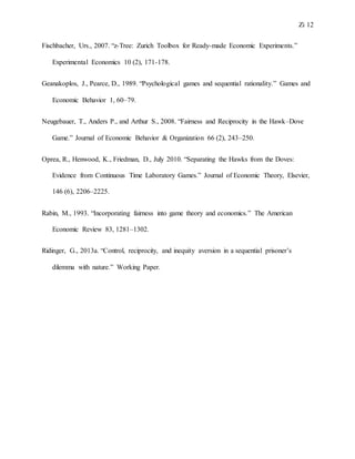 Zi 12
Fischbacher, Urs., 2007. “z-Tree: Zurich Toolbox for Ready-made Economic Experiments.”
Experimental Economics 10 (2), 171-178.
Geanakoplos, J., Pearce, D., 1989. “Psychological games and sequential rationality.” Games and
Economic Behavior 1, 60–79.
Neugebauer, T., Anders P., and Arthur S., 2008. “Fairness and Reciprocity in the Hawk–Dove
Game.” Journal of Economic Behavior & Organization 66 (2), 243–250.
Oprea, R., Henwood, K., Friedman, D., July 2010. “Separating the Hawks from the Doves:
Evidence from Continuous Time Laboratory Games.” Journal of Economic Theory, Elsevier,
146 (6), 2206–2225.
Rabin, M., 1993. “Incorporating fairness into game theory and economics.” The American
Economic Review 83, 1281–1302.
Ridinger, G., 2013a. “Control, reciprocity, and inequity aversion in a sequential prisoner’s
dilemma with nature.” Working Paper.
 