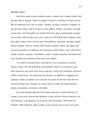 Zi 3
Literature Survey
Hawk-Dove games are anti-coordination games, so players tend to mutually benefit when
they play different strategies. Players are punished severely for confronting each other, but gain
little for maintaining peace with one another. Therefore, the logical predictions of equilibria for
the Hawk-Dove games would be for players to play different strategies. By inductive reasoning
in game theory, the Nash equilibria for standard Hawk-Dove games is predicted that one player
acts as a hawk, while the other acts as a dove. Oprea et al. (2010) finds that in continuous Hawk-
Dove games, subjects tend to reach the pure Nash Equilibrium of the game with players playing
different strategies. However, Camerer (2003) produces empirical evidence that suggests that
concern for reciprocity is an important factor influencing human behavior. Thus, in Hawk-Dove
relatable scenarios, reciprocity could influence people to complete interactions that deviate from
theory predicted anti-coordinating Hawk-Dove Nash equilibria.
Two models of assessing fairness and reciprocity exist in experimental economics
literature. Rabin (1993) and Dufwenberg and Kirchsteiger (2004) use a psychological game
theory framework, also known as the “process approach”, derived from Geanakoplos and Pearce
(1989) to model fairness. The models show that intentions are significant by suggesting that
individuals’ utilities are affected by not only their own payoff, but also their belief about the
goodwill of another party. Therefore, the models capture the notion that people reciprocate
kindness with kindness, and hostility with hostility.
The second modeling approach is the “outcome approach”, in which individuals are
assumed to care mostly about the final distribution of gains and losses between themselves and
other individuals so that intentions are not relevant (Fehr and Schmidt, 1999; Bolton and
Ockenfels, 2000). Individuals might be willing to incur personal costs to create a more equal
 