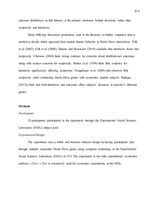 Zi 4
outcome distribution so that fairness is the primary motivator behind decisions, rather than
reciprocity and intentions.
Many differing theoretical predictions exist in the literature so further empirical data is
needed to decide which approach best models human behavior in Hawk-Dove interactions. Falk
et al. (2003), Falk et al. (2008), Dhaene and Bouckaert (2010) conclude that intentions factor into
reciprocity. Charness (2004) finds strong evidence for concerns about distributional outcomes
along with weaker concerns for reciprocity. Bolton et al. (1998) finds little evidence for
intentions significantly affecting reciprocity. Neugebauer et al. (2008) also observes little
reciprocity when conducting Hawk-Dove games with economics student subjects. Ridinger
(2013a) finds that both intentions and outcomes affect subjects’ decisions in prisoner’s dilemma
games.
Methods
Participants
28 participants participated in the experiment through the Experimental Social Sciences
Laboratory (ESSL) subject pool.
Experimental Design
The experiment uses a within and between subjects design by having participants play
through multiple sequential Hawk-Dove games using computer technology in the Experimental
Social Sciences Laboratory (ESSL) at UCI. The experiment is run with experimental economics
software z-Tree. z-Tree is extensively used for economics experiments at the ESSL.
 