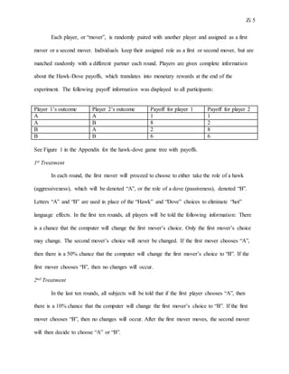 Zi 5
Each player, or “mover”, is randomly paired with another player and assigned as a first
mover or a second mover. Individuals keep their assigned role as a first or second mover, but are
matched randomly with a different partner each round. Players are given complete information
about the Hawk-Dove payoffs, which translates into monetary rewards at the end of the
experiment. The following payoff information was displayed to all participants:
Player 1’s outcome Player 2’s outcome Payoff for player 1 Payoff for player 2
A A 1 1
A B 8 2
B A 2 8
B B 6 6
See Figure 1 in the Appendix for the hawk-dove game tree with payoffs.
1st Treatment
In each round, the first mover will proceed to choose to either take the role of a hawk
(aggressiveness), which will be denoted “A”, or the role of a dove (passiveness), denoted “B”.
Letters “A” and “B” are used in place of the “Hawk” and “Dove” choices to eliminate “hot”
language effects. In the first ten rounds, all players will be told the following information: There
is a chance that the computer will change the first mover’s choice. Only the first mover’s choice
may change. The second mover’s choice will never be changed. If the first mover chooses “A”,
then there is a 50% chance that the computer will change the first mover’s choice to “B”. If the
first mover chooses “B”, then no changes will occur.
2nd Treatment
In the last ten rounds, all subjects will be told that if the first player chooses “A”, then
there is a 10% chance that the computer will change the first mover’s choice to “B”. If the first
mover chooses “B”, then no changes will occur. After the first mover moves, the second mover
will then decide to choose “A” or “B”.
 
