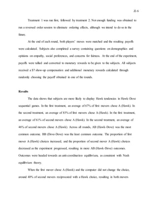 Zi 6
Treatment 1 was run first, followed by treatment 2. Not enough funding was obtained to
run a reversed order session to eliminate ordering effects, although we intend to do so in the
future.
At the end of each round, both players’ moves were matched and the resulting payoffs
were calculated. Subjects also completed a survey containing questions on demographics and
opinions on empathy, social preferences, and concerns for fairness. At the end of the experiment,
payoffs were tallied and converted to monetary rewards to be given to the subjects. All subjects
received a $7 show-up compensation and additional monetary rewards calculated through
randomly choosing the payoff obtained in one of the rounds.
Results
The data shows that subjects are more likely to display Hawk tendencies in Hawk-Dove
sequential games. In the first treatment, an average of 67% of first movers chose A (Hawk). In
the second treatment, an average of 83% of first movers chose A (Hawk). In the first treatment,
an average of 61% of second movers chose A (Hawk). In the second treatment, an average of
46% of second movers chose A (Hawk). Across all rounds, AB (Hawk-Dove) was the most
common outcome. BB (Dove-Dove) was the least common outcome. The proportion of first
mover A (Hawk) choices increased, and the proportion of second mover A (Hawk) choices
decreased as the experiment progressed, resulting in more AB (Hawk-Dove) outcomes.
Outcomes were headed towards an anti-coordination equilibrium, as consistent with Nash
equilibrium theory.
When the first mover chose A (Hawk) and the computer did not change the choice,
around 40% of second movers reciprocated with a Hawk choice, resulting in both movers
 