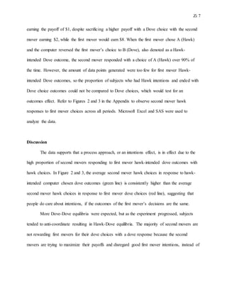 Zi 7
earning the payoff of $1, despite sacrificing a higher payoff with a Dove choice with the second
mover earning $2, while the first mover would earn $8. When the first mover chose A (Hawk)
and the computer reversed the first mover’s choice to B (Dove), also denoted as a Hawk-
intended Dove outcome, the second mover responded with a choice of A (Hawk) over 90% of
the time. However, the amount of data points generated were too few for first mover Hawk-
intended Dove outcomes, so the proportion of subjects who had Hawk intentions and ended with
Dove choice outcomes could not be compared to Dove choices, which would test for an
outcomes effect. Refer to Figures 2 and 3 in the Appendix to observe second mover hawk
responses to first mover choices across all periods. Microsoft Excel and SAS were used to
analyze the data.
Discussion
The data supports that a process approach, or an intentions effect, is in effect due to the
high proportion of second movers responding to first mover hawk-intended dove outcomes with
hawk choices. In Figure 2 and 3, the average second mover hawk choices in response to hawk-
intended computer chosen dove outcomes (green line) is consistently higher than the average
second mover hawk choices in response to first mover dove choices (red line), suggesting that
people do care about intentions, if the outcomes of the first mover’s decisions are the same.
More Dove-Dove equilibria were expected, but as the experiment progressed, subjects
tended to anti-coordinate resulting in Hawk-Dove equilibria. The majority of second movers are
not rewarding first movers for their dove choices with a dove response because the second
movers are trying to maximize their payoffs and disregard good first mover intentions, instead of
 