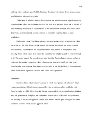 Zi 8
sufficing with a mediocre payoff of $6. Intentions do matter, but subjects do not always reward
good intentions with good reciprocity.
Differences in behavior between first treatment and second treatment suggests there may
be an outcomes effect, but we cannot conclude that there is an outcomes effect due to the lack of
data examining the reaction of second movers to first mover hawk-intended dove results. More
data from a reverse treatment session is needed to correct for ordering effects to make
conclusions.
Furthermore, some Dove-Dove outcomes occurred so there could be an outcome effect
due to the fact that even though second movers saw that the first mover was trying to exhibit
hawk behavior, second movers still decided to choose dove, instead of being spiteful and
choosing hawk, which would have earned the second movers a higher payoff of $2 as compared
to $1. This could suggest that second movers care about the Pareto efficient outcome or have a
preference for equality, suggesting effects of an outcome approach. Insufficient first mover
hawk-intended dove outcome data points were generated to test for significance for an outcomes
effect, so any linear regressions are void until further data is generated.
Conclusion
Intention effects affect subjects’ decision in Hawk-Dove games, but outcomes’ effects
remain inconclusive, although there is a possibility that an outcomes effect could also exist.
Subjects tended to exhibit Hawk behavior, but the Nash equilibria of anti-coordination decisions
were still predominant throughout the experiment. Several pieces of literature study outcomes,
but the study of the process approach is much more limited, and this pilot study provides more
conclusive evidence about process approach effects.
 