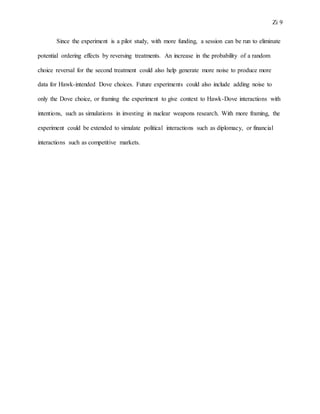 Zi 9
Since the experiment is a pilot study, with more funding, a session can be run to eliminate
potential ordering effects by reversing treatments. An increase in the probability of a random
choice reversal for the second treatment could also help generate more noise to produce more
data for Hawk-intended Dove choices. Future experiments could also include adding noise to
only the Dove choice, or framing the experiment to give context to Hawk-Dove interactions with
intentions, such as simulations in investing in nuclear weapons research. With more framing, the
experiment could be extended to simulate political interactions such as diplomacy, or financial
interactions such as competitive markets.
 